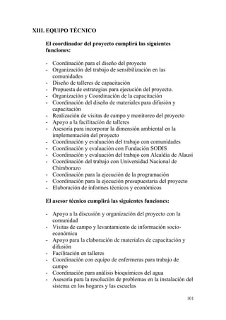 101
XIII. EQUIPO TÉCNICO
El coordinador del proyecto cumplirá las siguientes
funciones:
- Coordinación para el diseño del proyecto
- Organización del trabajo de sensibilización en las
comunidades
- Diseño de talleres de capacitación
- Propuesta de estrategias para ejecución del proyecto.
- Organización y Coordinación de la capacitación
- Coordinación del diseño de materiales para difusión y
capacitación
- Realización de visitas de campo y monitoreo del proyecto
- Apoyo a la facilitación de talleres
- Asesoría para incorporar la dimensión ambiental en la
implementación del proyecto
- Coordinación y evaluación del trabajo con comunidades
- Coordinación y evaluación con Fundación SODIS
- Coordinación y evaluación del trabajo con Alcaldía de Alausí
- Coordinación del trabajo con Universidad Nacional de
Chimborazo
- Coordinación para la ejecución de la programación
- Coordinación para la ejecución presupuestaria del proyecto
- Elaboración de informes técnicos y económicos
El asesor técnico cumplirá las siguientes funciones:
- Apoyo a la discusión y organización del proyecto con la
comunidad
- Visitas de campo y levantamiento de información socio-
económica
- Apoyo para la elaboración de materiales de capacitación y
difusión
- Facilitación en talleres
- Coordinación con equipo de enfermeras para trabajo de
campo
- Coordinación para análisis bioquímicos del agua
- Asesoría para la resolución de problemas en la instalación del
sistema en los hogares y las escuelas
 