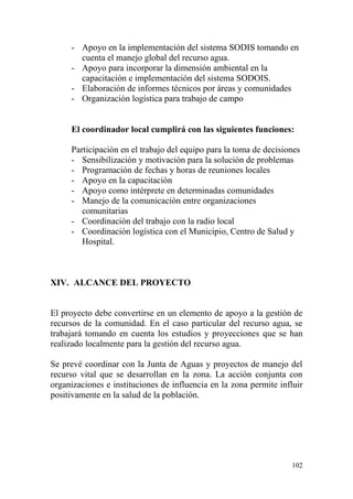 102
- Apoyo en la implementación del sistema SODIS tomando en
cuenta el manejo global del recurso agua.
- Apoyo para incorporar la dimensión ambiental en la
capacitación e implementación del sistema SODOIS.
- Elaboración de informes técnicos por áreas y comunidades
- Organización logística para trabajo de campo
El coordinador local cumplirá con las siguientes funciones:
Participación en el trabajo del equipo para la toma de decisiones
- Sensibilización y motivación para la solución de problemas
- Programación de fechas y horas de reuniones locales
- Apoyo en la capacitación
- Apoyo como intérprete en determinadas comunidades
- Manejo de la comunicación entre organizaciones
comunitarias
- Coordinación del trabajo con la radio local
- Coordinación logística con el Municipio, Centro de Salud y
Hospital.
XIV. ALCANCE DEL PROYECTO
El proyecto debe convertirse en un elemento de apoyo a la gestión de
recursos de la comunidad. En el caso particular del recurso agua, se
trabajará tomando en cuenta los estudios y proyecciones que se han
realizado localmente para la gestión del recurso agua.
Se prevé coordinar con la Junta de Aguas y proyectos de manejo del
recurso vital que se desarrollan en la zona. La acción conjunta con
organizaciones e instituciones de influencia en la zona permite influir
positivamente en la salud de la población.
 