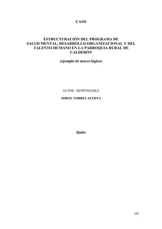 105
CASO
ESTRUCTURACIÒN DEL PROGRAMA DE
SALUD MENTAL, DESARROLLO ORGANIZACIONAL Y DEL
TALENTO HUMANO EN LA PARROQUIA RURAL DE
CALDERÓN
(ejemplo de marco lógico)
AUTOR - RESPONSABLE
JORGE TORRES ACOSTA
Quito
 