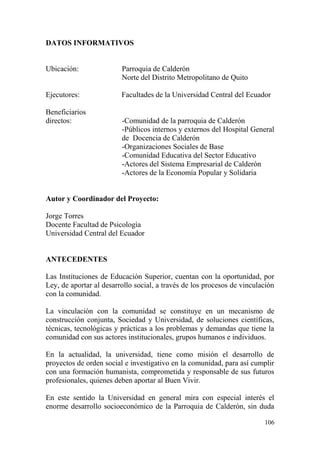 106
DATOS INFORMATIVOS
Ubicación: Parroquia de Calderón
Norte del Distrito Metropolitano de Quito
Ejecutores: Facultades de la Universidad Central del Ecuador
Beneficiarios
directos: -Comunidad de la parroquia de Calderón
-Públicos internos y externos del Hospital General
de Docencia de Calderón
-Organizaciones Sociales de Base
-Comunidad Educativa del Sector Educativo
-Actores del Sistema Empresarial de Calderón
-Actores de la Economía Popular y Solidaria
Autor y Coordinador del Proyecto:
Jorge Torres
Docente Facultad de Psicología
Universidad Central del Ecuador
ANTECEDENTES
Las Instituciones de Educación Superior, cuentan con la oportunidad, por
Ley, de aportar al desarrollo social, a través de los procesos de vinculación
con la comunidad.
La vinculación con la comunidad se constituye en un mecanismo de
construcción conjunta, Sociedad y Universidad, de soluciones científicas,
técnicas, tecnológicas y prácticas a los problemas y demandas que tiene la
comunidad con sus actores institucionales, grupos humanos e individuos.
En la actualidad, la universidad, tiene como misión el desarrollo de
proyectos de orden social e investigativo en la comunidad, para así cumplir
con una formación humanista, comprometida y responsable de sus futuros
profesionales, quienes deben aportar al Buen Vivir.
En este sentido la Universidad en general mira con especial interés el
enorme desarrollo socioeconómico de la Parroquia de Calderón, sin duda
 