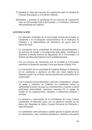 108
F) Impulsar la firma del convenio de cooperación entre la Facultad de
Ciencias Psicológicas y el GAD de Calderón.
G)Elaborar y gestionar la aprobación de un convenio de cooperación
entre la Universidad Central del Ecuador y el Gobierno Autónomo
Descentralizado de Calderón.
JUSTIFICACIÓN
- Las diferentes Facultades de la Universidad Central del Ecuador, se
incorporan a la investigación socioeconómica de la Parroquia de
Calderón y al planteamiento de alternativas de apoyo para el
desarrollo local.
- La vinculación con la comunidad, las prácticas pre-profesionales y
los procesos de estudio o investigaciones para grado, contribuyen a
disminuir la brecha histórica de alejamiento de la Universidad o el
Sistema de Educación Superior con la realidad nacional.
- Con los procesos de vinculación con la sociedad la Universidad
contribuye al desarrollo nacional y local que buscan el Buen Vivir.
- La Vinculación con la comunidad de Calderón fortalece la formación
de los estudiantes y promueve en ellos una visión amplia de la
dinámica social y de su futuro ejercicio profesional en beneficio de la
colectividad.
- Con la prácticas pre-profesionales, proyectos comunitarios, trabajos
de grado y pasantías en Calderón los estudiantes tienen la
oportunidad de poner en juego sus conocimientos y mejorar su perfil
profesional desarrollando experticias concretas de su campo de
estudio en las organizaciones, empresas e instituciones públicas y
privadas.
- La presencia e intervención de los Estudiantes de varias Carreas
contribuirán al desarrollo local, con sus objetivos trazados en los
planes del Municipio de Quito, Consejo Provincial de Pichincha y
Junta Parroquial.
- Los estudiantes serán participes y podrán aportar al pujante proceso
de urbanización, auge económico-productivo, dinámica psicosocial
 