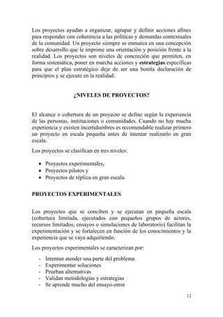 12
Los proyectos ayudan a organizar, agrupar y definir acciones afines
para responder con coherencia a las políticas y demandas contextuales
de la comunidad. Un proyecto siempre se enmarca en una concepción
sobre desarrollo que le imprime una orientación y posición frente a la
realidad. Los proyectos son niveles de concreción que permiten, en
forma sistemática, poner en marcha acciones y estrategias específicas
para que el plan estratégico deje de ser una bonita declaración de
principios y se ejecute en la realidad.
¿NIVELES DE PROYECTOS?
El alcance o cobertura de un proyecto se define según la experiencia
de las personas, instituciones o comunidades. Cuando no hay mucha
experiencia y existen incertidumbres es recomendable realizar primero
un proyecto en escala pequeña antes de intentar realizarlo en gran
escala.
Los proyectos se clasifican en tres niveles:
 Proyectos experimentales,
 Proyectos pilotos y
 Proyectos de réplica en gran escala.
PROYECTOS EXPERIMENTALES
Los proyectos que se conciben y se ejecutan en pequeña escala
(cobertura limitada, ejecutados con pequeños grupos de actores,
recursos limitados, ensayos o simulaciones de laboratorio) facilitan la
experimentación y se fortalecen en función de los conocimientos y la
experiencia que se vaya adquiriendo.
Los proyectos experimentales se caracterizan por:
- Intentan atender una parte del problema
- Experimentar soluciones
- Prueban alternativas
- Validan metodologías y estrategias
- Se aprende mucho del ensayo-error
 