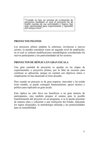 13
“Cuando no hay un sistema de evaluación de
proyectos mediante el cual el proyecto ha de
rendir cuentas de sus actividades y logros, hay
más oportunidad para experimentar y aprender
del ensayo-error”.
PROYECTOS PILOTOS
Los proyectos pilotos amplían la cobertura, involucran a nuevos
actores, se pueden considerar como un segundo nivel de ampliación,
en el cual se realizan modificaciones metodológicas considerando los
nuevos participantes y las particularidades de los sectores.
PROYECTOS DE RÈPLICA EN GRAN ESCALA
Una gran cantidad de proyectos se quedan en las etapas de
experimentales o proyectos pilotos, por la falta de recursos para
continuar su aplicación, porque no cuentan con objetivos claros o
simplemente no han alcanzado el éxito deseado.
Pero cuando un proyecto es de gran impacto, innovador y ha tenido
éxito notable, se puede conseguir financiamiento, apoyo técnico y
político para replicarlo en gran escala.
Esta réplica no sólo lleva sus beneficios a un gran número de
participantes, sino también prepara el camino para la posible
transformación del proyecto en un programa, si se lo puede presentar
de manera clara y coherente a una institución del Estado, indicando
los logros alcanzados, la metodología utilizada y las potencialidades
para su sostenibilidad.
 