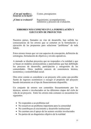 15
¿Con qué medios y Costos, presupuestos
recursos se lo hará?
¿Cómo se evaluará? Seguimiento, acompañamiento,
monitoreo y procesos de evaluación.
ERRORES MÁS COMUNES EN LA FORMULACIÓN Y
EJECUCIÓN DE PROYECTOS
Nuestros países, llamados en vías de desarrollo, han sufrido las
consecuencias de los errores que se cometen en la formulación y
ejecución de las propuestas para solucionar “problemas” de toda
índole.
Estos errores tienen que ver con aspectos de concepción, definición de
estrategias, formulación de objetivos y niveles operativos.
A menudo se diseñan proyectos que no responden a la realidad o que
se basan en modelos asistencialistas y paternalistas que han debilitado
los procesos de desarrollo, participación y autogestión de las
comunidades. Otros también carecen de consistencia técnica,
económica y sostenibilidad social.
Otro error común es considerar a un proyecto sólo como una posible
fuente de ingresos económicos o escoger el propósito del proyecto
basado únicamente en el tipo de financiamiento disponible.
Un conjunto de errores son cometidos frecuentemente por los
técnicos, actores e involucrados en las diferentes etapas del ciclo de
vida de un proyecto. Entre los errores más comunes se encuentran los
siguientes:
 No responden a un problema real
 No resuelven un problema importante para la comunidad
 No contribuyen al crecimiento y desarrollo institucional
 No cuentan con el apoyo de los actores sociales involucrados
 No parten de un diagnóstico objetivo de la realidad
 