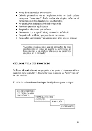 16
 No se diseñan con los involucrados
 Criterio paternalista en su implementación, es decir quiere
entregarse “soluciones” desde arriba sin ningún esfuerzo ni
participación de los directamente involucrados.
 No promueven la responsabilidad compartida
 Parten de premisas equivocadas
 Responden a intereses particulares
 No cuentan con apoyo técnico y económico suficiente
 No parten del análisis y proyección de escenarios
 Responden a directrices y criterios ajenos a los actores sociales
“Algunas organizaciones copian proyectos de otras
instituciones sin tomar en cuenta las diferencias en
los contextos y sin analizar el proceso de desarrollo
implícito en el proyecto”
CICLO DE VIDA DEL PROYECTO
Se llama ciclo de vida de un proyecto a los pasos o etapas que deben
seguirse para formular y desarrollar una iniciativa de “intervención”
en una realidad.
El ciclo de vida está constituido por los siguientes pasos o etapas:
IDENTIFICACIÓN DE
LOS PROBLEMAS O
DIAGNÓSTICO
FORMULACIÓN DEL
PROYECTO
EJECUCIÓN
EVALUACIÓN
 