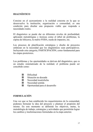 17
DIAGNÓSTICO
Consiste en el acercamiento a la realidad concreta en la que se
desenvuelve la institución, organización o comunidad, es una
condición para diseñar una propuesta viable que responda a
necesidades reales.
El diagnóstico se puede dar en diferentes niveles de profundidad,
aplicando metodologías y técnicas como el árbol de problemas, la
espina de Ishicawa, la matriz FODA, rueda de impactos, etc.
Los procesos de planificación estratégica y diseño de proyectos
enfatizan en la necesidad que los diagnósticos sean participativos.
Incluyendo esta categoría, PARTICIPACIÓN, como fundamental para
las etapas posteriores.
Los problemas y las oportunidades se derivan del diagnóstico, que es
un estudio sistematizado de la realidad; el problema puede ser
concebido como:
 Dificultad
 Situación no deseada
 Necesidad insatisfecha
 Necesidad sentida
 Oportunidad para el desarrollo
FORMULACIÓN
Una vez que se han establecido los requerimientos de la comunidad,
podemos formular la idea del proyecto y plantear el propósito del
mismo. En este momento se definirán los objetivos, metas, la
metodología de trabajo, estrategias y actividades que permitirán lograr
los cambios y trasformaciones formuladas en la etapa anterior.
 