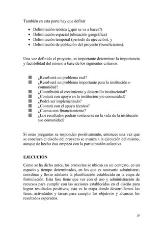 18
También en esta parte hay que definir
 Delimitación teórica (¿qué se va a hacer?)
 Delimitación espacial (ubicación geográfica)
 Delimitación temporal (período de ejecución), y
 Delimitación de población del proyecto (beneficiarios).
Una vez definido el proyecto, es importante determinar la importancia
y factibilidad del mismo a base de los siguientes criterios:
 ¿Resolverá un problema real?
 ¿Resolverá un problema importante para la institución o
comunidad?
 ¿Contribuirá al crecimiento y desarrollo institucional?
 ¿Contará con apoyo en la institución y/o comunidad?
 ¿Podrá ser implementado?
 ¿Contará con el apoyo técnico?
 ¿Cuenta con financiamiento?
 ¿Los resultados podrán sostenerse en la vida de la institución
y/o comunidad?
Si estas preguntas se responden positivamente, entonces una vez que
se concluya el diseño del proyecto se avanza a la ejecución del mismo,
aunque de hecho ésta empezó con la participación colectiva.
EJECUCIÓN
Como se ha dicho antes, los proyectos se ubican en un contexto, en un
espacio y tiempo determinados, en los que es necesario administrar,
coordinar y llevar adelante la planificación establecida en la etapa de
formulación. Esta fase tiene que ver con el uso y administración de
recursos para cumplir con las acciones establecidas en el diseño para
lograr resultados positivos, esta es la etapa donde desarrollamos las
fases, actividades y tareas para cumplir los objetivos y alcanzar los
resultados esperados.
 
