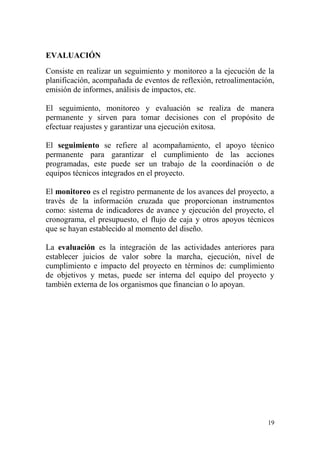 19
EVALUACIÓN
Consiste en realizar un seguimiento y monitoreo a la ejecución de la
planificación, acompañada de eventos de reflexión, retroalimentación,
emisión de informes, análisis de impactos, etc.
El seguimiento, monitoreo y evaluación se realiza de manera
permanente y sirven para tomar decisiones con el propósito de
efectuar reajustes y garantizar una ejecución exitosa.
El seguimiento se refiere al acompañamiento, el apoyo técnico
permanente para garantizar el cumplimiento de las acciones
programadas, este puede ser un trabajo de la coordinación o de
equipos técnicos integrados en el proyecto.
El monitoreo es el registro permanente de los avances del proyecto, a
través de la información cruzada que proporcionan instrumentos
como: sistema de indicadores de avance y ejecución del proyecto, el
cronograma, el presupuesto, el flujo de caja y otros apoyos técnicos
que se hayan establecido al momento del diseño.
La evaluación es la integración de las actividades anteriores para
establecer juicios de valor sobre la marcha, ejecución, nivel de
cumplimiento e impacto del proyecto en términos de: cumplimiento
de objetivos y metas, puede ser interna del equipo del proyecto y
también externa de los organismos que financian o lo apoyan.
 