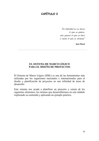 20
CAPÍTULO 2
“La felicidad no es hacer
lo que se quiere,
sino querer lo que se hace
y amar lo que se alcanza”
José Martí
EL SISTEMA DE MARCO LÓGICO
PARA EL DISEÑO DE PROYECTOS
El Sistema de Marco Lógico (SML) es una de las herramientas más
utilizadas por los organismos nacionales e internacionales para el
diseño y planificación de proyectos en una infinidad de áreas de
desarrollo.
Este sistema nos ayuda a planificar un proyecto y consta de los
siguientes elementos, los mismos que desarrollaremos en este módulo
explicando su contenido y aplicando un ejemplo práctico.
 
