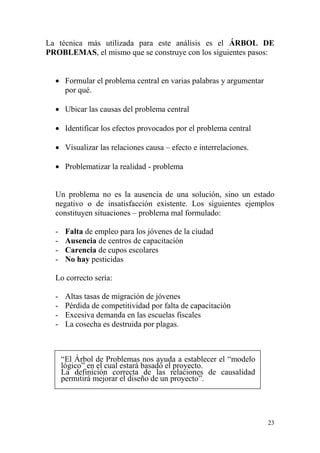 23
La técnica más utilizada para este análisis es el ÁRBOL DE
PROBLEMAS, el mismo que se construye con los siguientes pasos:
 Formular el problema central en varias palabras y argumentar
por qué.
 Ubicar las causas del problema central
 Identificar los efectos provocados por el problema central
 Visualizar las relaciones causa – efecto e interrelaciones.
 Problematizar la realidad - problema
Un problema no es la ausencia de una solución, sino un estado
negativo o de insatisfacción existente. Los siguientes ejemplos
constituyen situaciones – problema mal formulado:
- Falta de empleo para los jóvenes de la ciudad
- Ausencia de centros de capacitación
- Carencia de cupos escolares
- No hay pesticidas
Lo correcto sería:
- Altas tasas de migración de jóvenes
- Pérdida de competitividad por falta de capacitación
- Excesiva demanda en las escuelas fiscales
- La cosecha es destruida por plagas.
“El Árbol de Problemas nos ayuda a establecer el “modelo
lógico” en el cual estará basado el proyecto.
La definición correcta de las relaciones de causalidad
permitirá mejorar el diseño de un proyecto”.
 