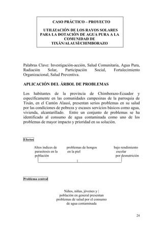 24
CASO PRÁCTICO – PROYECTO
UTILIZACIÓN DE LOS RAYOS SOLARES
PARA LA DOTACIÒN DE AGUA PURA A LA
COMUNIDAD DE
TIXÁN/ALAUSÍ/CHIMBORAZO
Palabras Clave: Investigación-acción, Salud Comunitaria, Agua Pura,
Radiación Solar, Participación Social, Fortalecimiento
Organizacional, Salud Preventiva.
APLICACIÓN DEL ÁRBOL DE PROBLEMAS
Los habitantes de la provincia de Chimborazo-Ecuador y
específicamente en las comunidades campesinas de la parroquia de
Tixán, en el Cantón Alausí, presentan serios problemas en su salud
por las condiciones de pobreza y escasos servicios básicos como agua,
vivienda, alcantarillado. Entre un conjunto de problemas se ha
identificado al consumo de agua contaminada como uno de los
problemas de mayor impacto y prioridad en su solución.
Efectos
Altos índices de problemas de hongos bajo rendimiento
parasitosis en la en la piel escolar
población por desnutrición
Problema central
Niños, niñas, jóvenes y |
población en general presentan
problemas de salud por el consumo
de agua contaminada
 