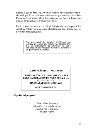 27
Debido a que el Árbol de Objetivos muestra las relaciones medio-
fin (en lugar de las relaciones causa-efecto que muestra el Árbol de
Problemas), es mejor identificar primero los fines y luego los
medios para alcanzar o producir esos fines.
Por lo tanto, empezamos con el(los) fin(es) en la parte superior del
Árbol de Objetivos y después identificamos los medios que se
necesitan para alcanzarlos.
“La necesidad de superar problemas, no
siempre es la que nos conduce al cambio. Por
ello la formulación de objetivos no debe
limitarse a una deducción mecánica, a partir de
los problemas existentes”
CASO PRÁCTICO – PROYECTO
UTILIZACIÓN DE LOS RAYOS SOLARES
PARA LA DOTACIÒN DE AGUA PURA A LA
COMUNIDAD DE
TIXÁN/ALAUSÍ/CHIMBORAZO
OBJETIVO GENERAL
Objetivo del proyecto
Niños, niñas, jóvenes y
población en general mejoran
su salud por el consumo
de agua segura.
 