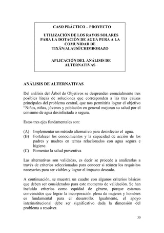 30
CASO PRÁCTICO – PROYECTO
UTILIZACIÓN DE LOS RAYOS SOLARES
PARA LA DOTACIÒN DE AGUA PURA A LA
COMUNIDAD DE
TIXÁN/ALAUSÍ/CHIMBORAZO
APLICACIÓN DEL ANÁLISIS DE
ALTERNATIVAS
ANÁLISIS DE ALTERNATIVAS
Del análisis del Árbol de Objetivos se desprenden esencialmente tres
posibles líneas de soluciones que corresponden a las tres causas
principales del problema central, que nos permitiría lograr el objetivo
“Niños, niñas, jóvenes y población en general mejoran su salud por el
consumo de agua desinfectada o segura.
Estos tres ejes fundamentales son:
(A) Implementar un método alternativo para desinfectar el agua.
(B) Fortalecer los conocimientos y la capacidad de acción de los
padres y madres en temas relacionados con agua segura e
higiene.
(C) Fomentar la salud preventiva
Las alternativas son validadas, es decir se procede a analizarlas a
través de criterios seleccionados para conocer si reúnen los requisitos
necesarios para ser viables y lograr el impacto deseado.
A continuación, se muestra un cuadro con algunos criterios básicos
que deben ser considerados para este momento de validación. Se han
incluido criterios como equidad de género, porque estamos
convencidos que lograr la incorporación plena de mujeres y hombres
es fundamental para el desarrollo. Igualmente, el apoyo
interinstitucional debe ser significativo dada la dimensión del
problema a resolver.
 