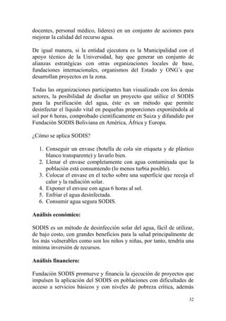 32
docentes, personal médico, líderes) en un conjunto de acciones para
mejorar la calidad del recurso agua.
De igual manera, si la entidad ejecutora es la Municipalidad con el
apoyo técnico de la Universidad, hay que generar un conjunto de
alianzas estratégicas con otras organizaciones locales de base,
fundaciones internacionales, organismos del Estado y ONG´s que
desarrollan proyectos en la zona.
Todas las organizaciones participantes han visualizado con los demás
actores, la posibilidad de diseñar un proyecto que utilice el SODIS
para la purificación del agua, éste es un método que permite
desinfectar el líquido vital en pequeñas proporciones exponiéndola al
sol por 6 horas, comprobado científicamente en Suiza y difundido por
Fundación SODIS Boliviana en América, África y Europa.
¿Cómo se aplica SODIS?
1. Conseguir un envase (botella de cola sin etiqueta y de plástico
blanco transparente) y lavarlo bien.
2. Llenar el envase completamente con agua contaminada que la
población está consumiendo (lo menos turbia posible).
3. Colocar el envase en el techo sobre una superficie que recoja el
calor y la radiación solar.
4. Exponer el envase con agua 6 horas al sol.
5. Enfriar el agua desinfectada.
6. Consumir agua segura SODIS.
Análisis económico:
SODIS es un método de desinfección solar del agua, fácil de utilizar,
de bajo costo, con grandes beneficios para la salud principalmente de
los más vulnerables como son los niños y niñas, por tanto, tendría una
mínima inversión de recursos.
Análisis financiero:
Fundación SODIS promueve y financia la ejecución de proyectos que
impulsen la aplicación del SODIS en poblaciones con dificultades de
acceso a servicios básicos y con niveles de pobreza crítica, además
 