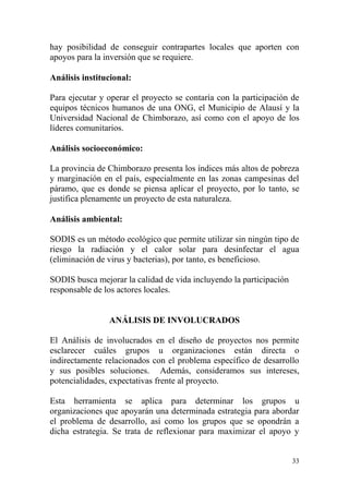 33
hay posibilidad de conseguir contrapartes locales que aporten con
apoyos para la inversión que se requiere.
Análisis institucional:
Para ejecutar y operar el proyecto se contaría con la participación de
equipos técnicos humanos de una ONG, el Municipio de Alausí y la
Universidad Nacional de Chimborazo, así como con el apoyo de los
líderes comunitarios.
Análisis socioeconómico:
La provincia de Chimborazo presenta los índices más altos de pobreza
y marginación en el país, especialmente en las zonas campesinas del
páramo, que es donde se piensa aplicar el proyecto, por lo tanto, se
justifica plenamente un proyecto de esta naturaleza.
Análisis ambiental:
SODIS es un método ecológico que permite utilizar sin ningún tipo de
riesgo la radiación y el calor solar para desinfectar el agua
(eliminación de virus y bacterias), por tanto, es beneficioso.
SODIS busca mejorar la calidad de vida incluyendo la participación
responsable de los actores locales.
ANÁLISIS DE INVOLUCRADOS
El Análisis de involucrados en el diseño de proyectos nos permite
esclarecer cuáles grupos u organizaciones están directa o
indirectamente relacionados con el problema específico de desarrollo
y sus posibles soluciones. Además, consideramos sus intereses,
potencialidades, expectativas frente al proyecto.
Esta herramienta se aplica para determinar los grupos u
organizaciones que apoyarán una determinada estrategia para abordar
el problema de desarrollo, así como los grupos que se opondrán a
dicha estrategia. Se trata de reflexionar para maximizar el apoyo y
 