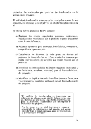 34
minimizar las resistencias por parte de los involucrados en la
ejecución del proyecto.
El análisis de involucrados se centra en los principales actores de una
situación, sus intereses y sus objetivos, sin olvidar las relaciones entre
sí.
¿Cómo se elabora el análisis de involucrados?
a) Registrar los grupos importantes, personas, instituciones,
organizaciones relacionadas con el proyecto o que se encuentran
en su área de influencia.
b) Podemos agruparlos por: ejecutores, beneficiarios, cooperantes,
competidores, oponentes, etc.
c) Describimos los intereses de cada grupo en función del
problema de desarrollo. No se refiere a todos los intereses que
puede tener un grupo sino aquellos que tengan relación con el
proyecto.
d) Identificar las implicaciones favorables (recursos financieros y
no financieros, mandatos, actitudes) para el desenvolvimiento
del proyecto.
e) Identificar las implicaciones desfavorables (recursos financieros
y no financieros, mandatos, actitudes) para el desenvolvimiento
del proyecto.
“El análisis de involucrados es importante no
solamente en el proceso de diseño del proyecto, sino
que también es una fuente importante de información
para la ejecución, seguimiento del desempeño y
evaluación del proyecto.
Por lo tanto, es de vital importancia mantener
actualizada la información del cuadro, así como
entender bien el papel que juega cada involucrado en
la ejecución del proyecto”
 
