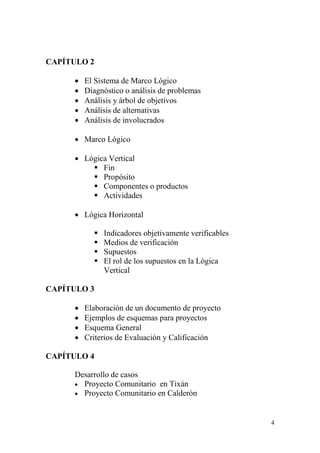 4
CAPÍTULO 2
 El Sistema de Marco Lógico
 Diagnóstico o análisis de problemas
 Análisis y árbol de objetivos
 Análisis de alternativas
 Análisis de involucrados
 Marco Lógico
 Lógica Vertical
 Fin
 Propósito
 Componentes o productos
 Actividades
 Lógica Horizontal
 Indicadores objetivamente verificables
 Medios de verificación
 Supuestos
 El rol de los supuestos en la Lógica
Vertical
CAPÍTULO 3
 Elaboración de un documento de proyecto
 Ejemplos de esquemas para proyectos
 Esquema General
 Criterios de Evaluación y Calificación
CAPÍTULO 4
Desarrollo de casos
 Proyecto Comunitario en Tixán
 Proyecto Comunitario en Calderón
 