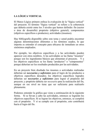 41
LA LÓGICA VERTICAL
El Marco Lógico primero enfoca la evaluación de la “lógica vertical”
del proyecto. El término “lógica vertical” se refiere a la coherencia
que debería existir entre los 3 niveles que hemos definido: fin (sector
o área de desarrollo) propósito (objetivo general), componentes
(objetivos específicos o productos), actividades (insumos).
Hay bibliografía disponible sobre este tema y usted podría encontrar
algunas denominaciones diferentes a los términos usados, lo que
importa es entender el concepto para ubicarse de inmediato en otros
sinónimos empleados.
Por ejemplo, los objetivos específicos y a las actividades pueden
aparecer con otros nombres. A las actividades se las llama “insumos”
porque son los ingredientes básicos que alimentan el proyecto. Y a
los objetivos específicos se los llama “productos” o “componentes”
porque deberían ser los resultados producidos por las actividades.
En un proyecto bien diseñado los insumos o actividades realizadas
deberían ser necesarias y suficientes para el logro de los productos u
objetivos específicos deseados; los objetivos específicos logrados
deberían ser necesarios y suficientes para lograr el propósito del
proyecto; y propósito debería ser necesario para la realización del fin,
aunque en ese nivel no tiene que ser suficiente para realizarlo
plenamente.
Podemos entender la gráfica que viene a continuación de la siguiente
forma. Si se llevan a cabo las actividades, entonces se lograrán los
objetivos específicos. Si se logran los objetivos, entonces, se cumplirá
con el propósito. Y si se cumple con el propósito, esto contribuirá
hacia el logro del fin.
 