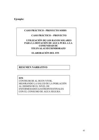 43
Ejemplo:
CASO PRÁCTICO - PROYECTO SODIS
CASO PRÁCTICO – PROYECTO
UTILIZACIÓN DE LOS RAYOS SOLARES
PARA LA DOTACIÒN DE AGUA PURA A LA
COMUNIDAD DE
TIXÁN/ALAUSÍ/CHIMBORAZO
ELABORACIÓN DEL FIN
RESUMEN NARRATIVO
FIN
CONTRUBUIR AL BUEN VIVIR,
MEJORANDO LA SALUD DE LA POBLACIÓN
AL DISMINUIR EL NIVEL DE
ENFERMEDADES GASTROINTESTINALES
CON EL CONSUMO DE AGUA SEGURA
 