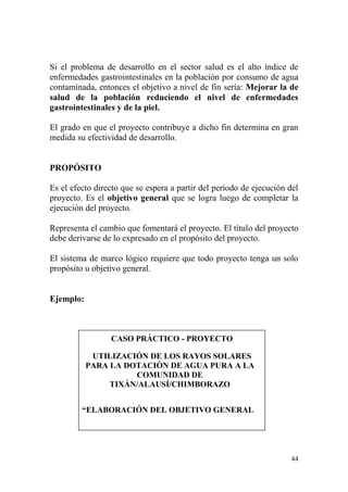 44
Si el problema de desarrollo en el sector salud es el alto índice de
enfermedades gastrointestinales en la población por consumo de agua
contaminada, entonces el objetivo a nivel de fin sería: Mejorar la de
salud de la población reduciendo el nivel de enfermedades
gastrointestinales y de la piel.
El grado en que el proyecto contribuye a dicho fin determina en gran
medida su efectividad de desarrollo.
PROPÓSITO
Es el efecto directo que se espera a partir del período de ejecución del
proyecto. Es el objetivo general que se logra luego de completar la
ejecución del proyecto.
Representa el cambio que fomentará el proyecto. El título del proyecto
debe derivarse de lo expresado en el propósito del proyecto.
El sistema de marco lógico requiere que todo proyecto tenga un solo
propósito u objetivo general.
Ejemplo:
CASO PRÁCTICO - PROYECTO
UTILIZACIÓN DE LOS RAYOS SOLARES
PARA LA DOTACIÒN DE AGUA PURA A LA
COMUNIDAD DE
TIXÁN/ALAUSÍ/CHIMBORAZO
“ELABORACIÓN DEL OBJETIVO GENERAL
 