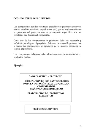46
COMPONENTES O PRODUCTOS
Los componentes son los resultados específicos o productos concretos
(obras, estudios, servicios, capacitación, etc.) que se producen durante
la ejecución del proyecto con un presupuesto específico, son los
resultados que financia el cooperante.
Cada uno de los componentes o productos debe ser necesario y
suficiente para lograr el propósito. Además, es razonable plantear que
si todos los componentes se producen de la manera propuesta se
logrará el propósito.
Los componentes deben ser redactados claramente como resultados o
productos finales.
Ejemplo:
CASO PRÁCTICO – PROYECTO
UTILIZACIÓN DE LOS RAYOS SOLARES
PARA LA DOTACIÒN DE AGUA PURA A LA
COMUNIDAD DE
TIXÁN/ALAUSÍ/CHIMBORAZO
ELABORACIÓN DE UN OBJETIVO
ESPECÍFICO
RESUMEN NARRATIVO
 