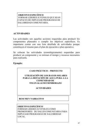 47
OBJETIVO ESPECÍFICO
FORMAR LÍDERES JUVENILES QUE SEAN
CAPACES DE IMPULSAR PROGRAMAS DE
SALUBRIDAD COMUNITARIA.
ACTIVIDADES
Las actividades son aquellas acciones requeridas para producir los
componentes planeados o cumplir los objetivos específicos. Es
importante contar con una lista detallada de actividades porque
constituyen el insumo para el plan de ejecución o plan operativo.
Se colocan las actividades (cronológicamente) requeridas para
producir un componente y se estiman el tiempo y recursos necesarios
para realizarla.
Ejemplo:
CASO PRÁCTICO – PROYECTO
UTILIZACIÓN DE LOS RAYOS SOLARES
PARA LA DOTACIÒN DE AGUA PURA A LA
COMUNIDAD DE
TIXÁN/ALAUSÍ/CHIMBORAZO
ACTIVIDADES
RESUMEN NARRATIVO
OBJETIVO ESPECÍFICO
FORMAR LÍDERES JUVENILES COMO
PROMOTORES DE SALUD COMUNITARIA PARA
IMPULSAR PROGRAMAS DE SALUBRIDAD
LOCAL.
 
