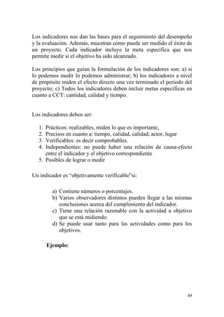 49
Los indicadores nos dan las bases para el seguimiento del desempeño
y la evaluación. Además, muestran cómo puede ser medido el éxito de
un proyecto. Cada indicador incluye la meta específica que nos
permite medir si el objetivo ha sido alcanzado.
Los principios que guían la formulación de los indicadores son: a) si
lo podemos medir lo podemos administrar; b) los indicadores a nivel
de propósito miden el efecto directo una vez terminado el período del
proyecto; c) Todos los indicadores deben incluir metas específicas en
cuanto a CCT: cantidad, calidad y tiempo.
Los indicadores deben ser:
1. Prácticos: realizables, miden lo que es importante,
2. Precisos en cuanto a: tiempo, calidad, calidad, actor, lugar
3. Verificables: es decir comprobables.
4. Independientes: no puede haber una relación de causa-efecto
entre el indicador y el objetivo correspondiente
5. Posibles de lograr o medir
Un indicador es “objetivamente verificable”si:
a) Contiene números o porcentajes.
b) Varios observadores distintos pueden llegar a las mismas
conclusiones acerca del cumplimiento del indicador.
c) Tiene una relación razonable con la actividad u objetivo
que se está midiendo.
d) Se puede usar tanto para las actividades como para los
objetivos.
Ejemplo:
 