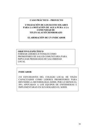 50
CASO PRÁCTICO – PROYECTO
UTILIZACIÓN DE LOS RAYOS SOLARES
PARA LA DOTACIÒN DE AGUA PURA A LA
COMUNIDAD DE
TIXÁN/ALAUSÍ/CHIMBORAZO
ELABORACIÓN DE UN INDICADOR
OBJETIVO ESPECÍFICO
FORMAR LÍDERES JUVENILES COMO
PROMOTORES DE SALUD COMUNITARIA PARA
IMPULSAR PROGRAMAS DE SALUBRIDAD
LOCAL
INDICADOR
210 ESTUDIANTES DEL COLEGIO LOCAL DE TIXÁN
CAPACITADOS COMO LIDERES PROMOTORES PARA
DIFUNDIR LA METODOLOGIA SODIS. POR LO MENOS EL
50% APOYARAN A LOS EQUIPOS DE ENFERMERAS E
IMPLEMENTARAN EN SUS HOGARES EL SODIS
 