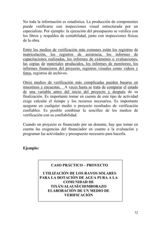 52
No toda la información es estadística. La producción de componentes
puede verificarse con inspecciones visual estructurada por un
especialista. Por ejemplo: la ejecución del presupuesto se verifica con
los libros y respaldos de contabilidad, junto con inspecciones físicas
de la obra.
Entre los medios de verificación más comunes están los registros de
matriculación, los registros de asistencia, los informes de
capacitaciones realizadas, los informes de exámenes o evaluaciones,
las copias de materiales producidos, los informes de monitoreo, los
informes financieros del proyecto, registros visuales como videos y
fotos, registros de archivos.
Otros medios de verificación más complicadas pueden basarse en
muestreos y encuestas. A veces hasta se trata de comparar el estado
de una variable antes del inicio del proyecto y después de su
finalización. Es importante tomar en cuenta de este tipo de actividad
exige calcular el tiempo y los recursos necesarios. Es importante
asegurar en cualquier medio o proyecto resultados de verificación
confiables. Es posible combinar la sencillez de los medios de
verificación con su confiabilidad.
Cuando un proyecto es financiado por un donante, hay que tomar en
cuenta las exigencias del financiador en cuanto a la evaluación y
programar las actividades y presupuesto necesario para hacerla.
Ejemplo:
CASO PRÁCTICO – PROYECTO
UTILIZACIÓN DE LOS RAYOS SOLARES
PARA LA DOTACIÒN DE AGUA PURA A LA
COMUNIDAD DE
TIXÁN/ALAUSÍ/CHIMBORAZO
ELABORACIÓN DE UN MEDIO DE
VERIFICACIÓN
 