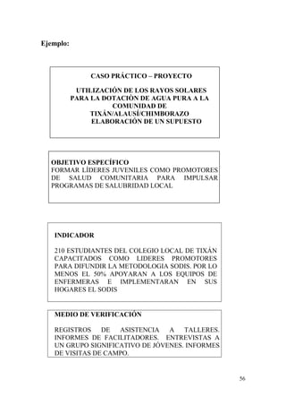56
Ejemplo:
CASO PRÁCTICO – PROYECTO
UTILIZACIÓN DE LOS RAYOS SOLARES
PARA LA DOTACIÒN DE AGUA PURA A LA
COMUNIDAD DE
TIXÁN/ALAUSÍ/CHIMBORAZO
ELABORACIÓN DE UN SUPUESTO
OBJETIVO ESPECÍFICO
FORMAR LÍDERES JUVENILES COMO PROMOTORES
DE SALUD COMUNITARIA PARA IMPULSAR
PROGRAMAS DE SALUBRIDAD LOCAL
INDICADOR
210 ESTUDIANTES DEL COLEGIO LOCAL DE TIXÁN
CAPACITADOS COMO LIDERES PROMOTORES
PARA DIFUNDIR LA METODOLOGIA SODIS. POR LO
MENOS EL 50% APOYARAN A LOS EQUIPOS DE
ENFERMERAS E IMPLEMENTARAN EN SUS
HOGARES EL SODIS
MEDIO DE VERIFICACIÓN
REGISTROS DE ASISTENCIA A TALLERES.
INFORMES DE FACILITADORES. ENTREVISTAS A
UN GRUPO SIGNIFICATIVO DE JÓVENES. INFORMES
DE VISITAS DE CAMPO.
 
