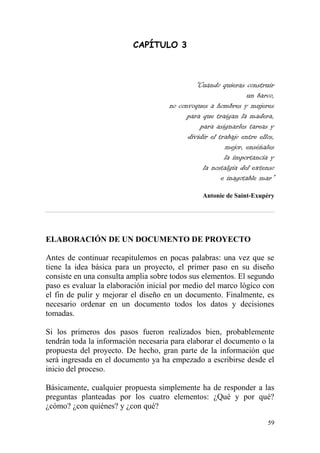 59
CAPÍTULO 3
“Cuando quieras construir
un barco,
no convoques a hombres y mujeres
para que traigan la madera,
para asignarles tareas y
dividir el trabajo entre ellos,
mejor, enséñales
la importancia y
la nostalgia del extenso
e inagotable mar”
Antonie de Saint-Exupéry
ELABORACIÓN DE UN DOCUMENTO DE PROYECTO
Antes de continuar recapitulemos en pocas palabras: una vez que se
tiene la idea básica para un proyecto, el primer paso en su diseño
consiste en una consulta amplia sobre todos sus elementos. El segundo
paso es evaluar la elaboración inicial por medio del marco lógico con
el fin de pulir y mejorar el diseño en un documento. Finalmente, es
necesario ordenar en un documento todos los datos y decisiones
tomadas.
Si los primeros dos pasos fueron realizados bien, probablemente
tendrán toda la información necesaria para elaborar el documento o la
propuesta del proyecto. De hecho, gran parte de la información que
será ingresada en el documento ya ha empezado a escribirse desde el
inicio del proceso.
Básicamente, cualquier propuesta simplemente ha de responder a las
preguntas planteadas por los cuatro elementos: ¿Qué y por qué?
¿cómo? ¿con quiénes? y ¿con qué?
 