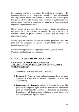 60
La propuesta escrita es un medio de justificar el proyecto y de
comunicar claramente sus elementos a cualquier persona o institución
que tenga interés en ello; por ejemplo, al personal que se busca para
trabajar en el proyecto mismo, otras personas o instituciones con
quienes van a colaborar y, en caso de ser un proyecto financiado, para
exponer a los posibles donantes.
No hay reglas estrictas sobre las secciones que tienen que entrar en
una propuesta de un proyecto. A menudo, diferentes instituciones
donantes tienen su propio formato y piden que se adapte su
presentación a ello.
Lo que sigue son ejemplos de formatos básicos que sirven como una
guía para una propuesta que podría ser presentada incluso a un
donante internacional.
Formato para la presentación de propuestas que sugiere el Banco
Mundial para algunos de sus programas
EJEMPLO DE ESQUEMA PARA PROYECTOS
PROGRAMA DE PEQUEÑAS DONACIONES
ÁREA TEMÁTICA: JÓVENES & INTERCULTURALIDAD &
COMUNICACIÓN (*)
1. Nombre del Proyecto (máximo 25 palabras):
2. Resumen del Proyecto Haga un breve resumen de su proyecto
respecto a sus objetivos, actividades, resultados, etc. (máximo
200 palabras)
3. Presupuesto del Proyecto Indique la financiación requerida
para que la idea pueda lograr objetivos mencionados. Diferencie
entre el financiamiento solicitado al Programa de Pequeñas
Donaciones y el financiamiento solicitado a otras fuentes y/o
aporte propio (identifique las fuentes)
 