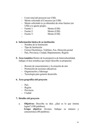 61
- Costo total del proyecto (en US$)
- Monto solicitado al Concurso (en US$)
- Monto solicitado (o ya obtenido) de otras fuentes (en
US$) y/o aporte propio.
- Fuente 1: Monto (US$)
- Fuente 2: Monto (US$)
- Fuente 3: Monto (US$)
-
4. Información básica de su institución
- Nombre de la Institución
- Tipo de Institución
- Correo Electrónico, Teléfono, Fax, Dirección postal
- País, Provincia, Ciudad, Departamento, Región.
5. Área temática Dentro de la perspectiva de Interculturalidad,
indique el área temática que mejor describe su propuesta:
- Rescate de conocimientos y la creación de arte
- Promoción de acciones educativas
- Organización y liderazgo
- Tecnología para generar desarrollo
6. Área geográfica del proyecto
- País
- Región
- Provincia
- Ciudad
7. Detalles del proyecto
a. Objetivos: Describa su idea. ¿Qué es lo que intenta
lograr? (100 palabras).
Grupo objetivo: Jóvenes. Indique su número y
característica (80 palabras).
 