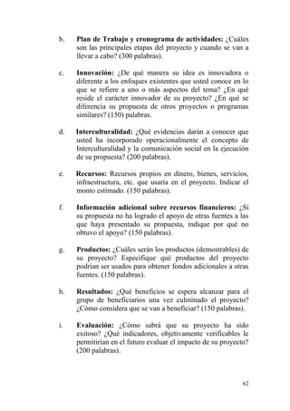 62
b. Plan de Trabajo y cronograma de actividades: ¿Cuáles
son las principales etapas del proyecto y cuando se van a
llevar a cabo? (300 palabras).
c. Innovación: ¿De qué manera su idea es innovadora o
diferente a los enfoques existentes que usted conoce en lo
que se refiere a uno o más aspectos del tema? ¿En qué
reside el carácter innovador de su proyecto? ¿En qué se
diferencia su propuesta de otros proyectos o programas
similares? (150) palabras.
d. Interculturalidad: ¿Qué evidencias darán a conocer que
usted ha incorporado operacionalmente el concepto de
Interculturalidad y la comunicación social en la ejecución
de su propuesta? (200 palabras).
e. Recursos: Recursos propios en dinero, bienes, servicios,
infraestructura, etc. que usaría en el proyecto. Indicar el
monto estimado. (150 palabras).
f. Información adicional sobre recursos financieros: ¿Si
su propuesta no ha logrado el apoyo de otras fuentes a las
que haya presentado su propuesta, indique por qué no
obtuvo el apoyo? (150 palabras).
g. Productos: ¿Cuáles serán los productos (demostrables) de
su proyecto? Especifique qué productos del proyecto
podrían ser usados para obtener fondos adicionales a otras
fuentes. (150 palabras).
h. Resultados: ¿Qué beneficios se espera alcanzar para el
grupo de beneficiarios una vez culminado el proyecto?
¿Cómo considera que se van a beneficiar? (150 palabras).
i. Evaluación: ¿Cómo sabrá que su proyecto ha sido
exitoso? ¿Qué indicadores, objetivamente verificables le
permitirían en el futuro evaluar el impacto de su proyecto?
(200 palabras).
 