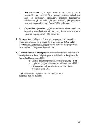 63
j. Sostenibilidad: ¿De qué manera su proyecto será
sostenible en el tiempo? Si tu proyecto necesita más de un
año de ejecución. ¿requerirá recursos financieros
adicionales ¿Si es así?, ¿de qué fuentes?, ¿Su proyecto
será auto-sostenible en el futuro? (200 palabras).
k. Capacidad ejecutiva: ¿Qué experiencia tiene usted, su
organización o las instituciones con quienes se asocia para
ejecutar su propuesta? (150 palabras).
8. Divulgación : Indique si desea que su proyecto se haga de
conocimiento público a través de la Ventana de la Sociedad
Civil (www.ventanacivil.org.pe) como parte de las propuestas
presentadas al Programa Donaciones.
9. Componentes del presupuesto Indique los montos aplicables a
los siguientes rubros del presupuesto solicitado al Programa de
Pequeñas Donaciones 2002
a. Costos directos (personal, consultores, etc.) US$
b. Logística (viajes, viáticos, actividades, etc.) US$
c. Otros costos (administrativos, de manejo del
proyecto, etc.) US$
(*) Publicado en la prensa escrita en Ecuador y
adaptado por los autores.
 