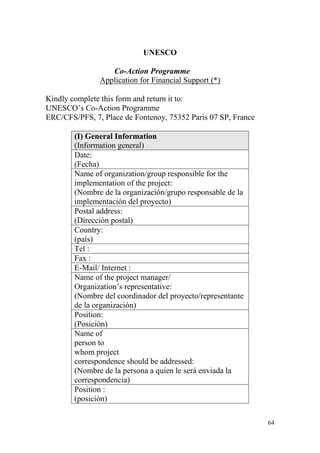 64
UNESCO
Co-Action Programme
Application for Financial Support (*)
Kindly complete this form and return it to:
UNESCO‟s Co-Action Programme
ERC/CFS/PFS, 7, Place de Fontenoy, 75352 Paris 07 SP, France
(I) General Information
(Information general)
Date:
(Fecha)
Name of organization/group responsible for the
implementation of the project:
(Nombre de la organización/grupo responsable de la
implementación del proyecto)
Postal address:
(Dirección postal)
Country:
(país)
Tel :
Fax :
E-Mail/ Internet :
Name of the project manager/
Organization‟s representative:
(Nombre del coordinador del proyecto/representante
de la organización)
Position:
(Posición)
Name of
person to
whom project
correspondence should be addressed:
(Nombre de la persona a quien le será enviada la
correspondencia)
Position :
(posición)
 