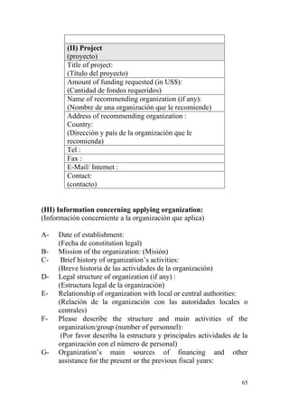 65
(II) Project
(proyecto)
Title of project:
(Título del proyecto)
Amount of funding requested (in US$):
(Cantidad de fondos requeridos)
Name of recommending organization (if any):
(Nombre de una organización que le recomiende)
Address of recommending organization :
Country:
(Dirección y país de la organización que le
recomienda)
Tel :
Fax :
E-Mail/ Internet :
Contact:
(contacto)
(III) Information concerning applying organization:
(Información concerniente a la organización que aplica)
A- Date of establishment:
(Fecha de constitution legal)
B- Mission of the organization: (Misión)
C- Brief history of organization‟s activities:
(Breve historia de las actividades de la organización)
D- Legal structure of organization (if any) :
(Estructura legal de la organización)
E- Relationship of organization with local or central authorities:
(Relación de la organización con las autoridades locales o
centrales)
F- Please describe the structure and main activities of the
organization/group (number of personnel):
(Por favor describa la estructura y principales actividades de la
organización con el número de personal)
G- Organization‟s main sources of financing and other
assistance for the present or the previous fiscal years:
 