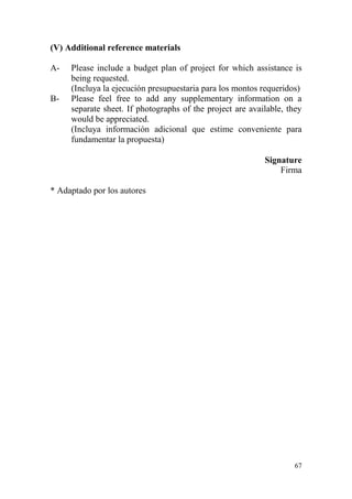 67
(V) Additional reference materials
A- Please include a budget plan of project for which assistance is
being requested.
(Incluya la ejecución presupuestaria para los montos requeridos)
B- Please feel free to add any supplementary information on a
separate sheet. If photographs of the project are available, they
would be appreciated.
(Incluya información adicional que estime conveniente para
fundamentar la propuesta)
Signature
Firma
* Adaptado por los autores
 