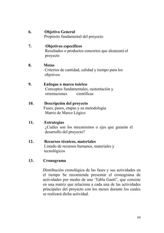 69
6. Objetivo General
Propósito fundamental del proyecto
7. Objetivos específicos
Resultados o productos concretos que alcanzará el
proyecto
8. Metas
Criterios de cantidad, calidad y tiempo para los
objetivos
9. Enfoque o marco teórico
Conceptos fundamentales, sustentación y
orientaciones científicas
10. Descripción del proyecto
Fases, pasos, etapas y su metodología.
Matriz de Marco Lógico
11. Estrategias
¿Cuáles son los mecanismos o ejes que guiarán el
desarrollo del proyecto?
12. Recursos técnicos, materiales
Listado de recursos humanos, materiales y
tecnológicos
13. Cronograma
Distribución cronológica de las fases y sus actividades en
el tiempo Se recomienda presentar el cronograma de
actividades por medio de una „Tabla Gantt”, que consiste
en una matriz que relaciona a cada una de las actividades
principales del proyecto con los meses durante los cuales
se realizará dicha actividad.
 