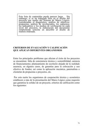 71
Esta lista de contenidos puede parecer larga. Sin
embargo, si se ha trabajado bien en el diseño del
proyecto por medio del Sistema de Marco Lógico,
considerando el diagnóstico, análisis de objetivos,
propuestas, análisis de involucrados, los supuestos,
los indicadores y los medios de verificación en cada
nivel del proyecto, la elaboración del documento
simplemente consiste en describir el diseño de
manera ordenada.
CRITERIOS DE EVALUACIÓN Y CALIFICACIÒN
QUE APLICAN DIFERENTES ORGANISMOS
Entre los principales problemas que afectan el éxito de los proyectos
se encuentran: falta de consistencia técnica y sostenibilidad; carencia
de financiamiento; planteamiento de escritorio alejado de la realidad;
ausencia, en algunos casos, de garantías para la colocación y uso
efectivo de fondos; así como la aplicación mecánica, paternalista o
clientelar de propuestas o proyectos, etc.
Por esta razón los organismos de cooperación técnica y económica
establecen a más de la presentación del Marco Lógico como requisito
que garantiza la solidez de un proyecto, criterios de calificación como
los siguientes:
 
