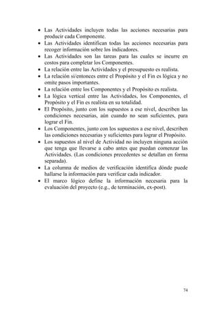 74
 Las Actividades incluyen todas las acciones necesarias para
producir cada Componente.
 Las Actividades identifican todas las acciones necesarias para
recoger información sobre los indicadores.
 Las Actividades son las tareas para las cuales se incurre en
costos para completar los Componentes.
 La relación entre las Actividades y el presupuesto es realista.
 La relación si/entonces entre el Propósito y el Fin es lógica y no
omite pasos importantes.
 La relación entre los Componentes y el Propósito es realista.
 La lógica vertical entre las Actividades, los Componentes, el
Propósito y el Fin es realista en su totalidad.
 El Propósito, junto con los supuestos a ese nivel, describen las
condiciones necesarias, aún cuando no sean suficientes, para
lograr el Fin.
 Los Componentes, junto con los supuestos a ese nivel, describen
las condiciones necesarias y suficientes para lograr el Propósito.
 Los supuestos al nivel de Actividad no incluyen ninguna acción
que tenga que llevarse a cabo antes que puedan comenzar las
Actividades. (Las condiciones precedentes se detallan en forma
separada).
 La columna de medios de verificación identifica dónde puede
hallarse la información para verificar cada indicador.
 El marco lógico define la información necesaria para la
evaluación del proyecto (e.g., de terminación, ex-post).
 