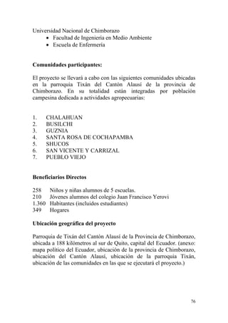 76
Universidad Nacional de Chimborazo
 Facultad de Ingeniería en Medio Ambiente
 Escuela de Enfermería
Comunidades participantes:
El proyecto se llevará a cabo con las siguientes comunidades ubicadas
en la parroquia Tixán del Cantón Alausí de la provincia de
Chimborazo. En su totalidad están integradas por población
campesina dedicada a actividades agropecuarias:
1. CHALAHUAN
2. BUSILCHI
3. GUZNIA
4. SANTA ROSA DE COCHAPAMBA
5. SHUCOS
6. SAN VICENTE Y CARRIZAL
7. PUEBLO VIEJO
Beneficiarios Directos
258 Niños y niñas alumnos de 5 escuelas.
210 Jóvenes alumnos del colegio Juan Francisco Yerovi
1.360 Habitantes (incluidos estudiantes)
349 Hogares
Ubicación geográfica del proyecto
Parroquia de Tixán del Cantón Alausí de la Provincia de Chimborazo,
ubicada a 188 kilómetros al sur de Quito, capital del Ecuador. (anexo:
mapa político del Ecuador, ubicación de la provincia de Chimborazo,
ubicación del Cantón Alausí, ubicación de la parroquia Tixán,
ubicación de las comunidades en las que se ejecutará el proyecto.)
 
