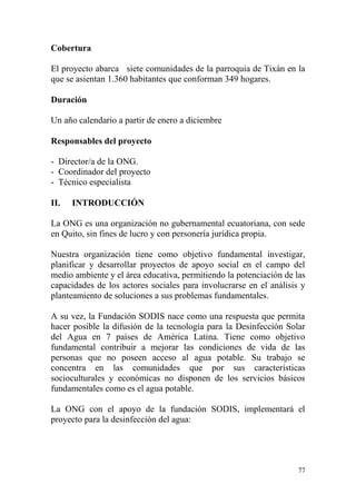 77
Cobertura
El proyecto abarca siete comunidades de la parroquia de Tixán en la
que se asientan 1.360 habitantes que conforman 349 hogares.
Duración
Un año calendario a partir de enero a diciembre
Responsables del proyecto
- Director/a de la ONG.
- Coordinador del proyecto
- Técnico especialista
II. INTRODUCCIÓN
La ONG es una organización no gubernamental ecuatoriana, con sede
en Quito, sin fines de lucro y con personería jurídica propia.
Nuestra organización tiene como objetivo fundamental investigar,
planificar y desarrollar proyectos de apoyo social en el campo del
medio ambiente y el área educativa, permitiendo la potenciación de las
capacidades de los actores sociales para involucrarse en el análisis y
planteamiento de soluciones a sus problemas fundamentales.
A su vez, la Fundación SODIS nace como una respuesta que permita
hacer posible la difusión de la tecnología para la Desinfección Solar
del Agua en 7 países de América Latina. Tiene como objetivo
fundamental contribuir a mejorar las condiciones de vida de las
personas que no poseen acceso al agua potable. Su trabajo se
concentra en las comunidades que por sus características
socioculturales y económicas no disponen de los servicios básicos
fundamentales como es el agua potable.
La ONG con el apoyo de la fundación SODIS, implementará el
proyecto para la desinfección del agua:
 