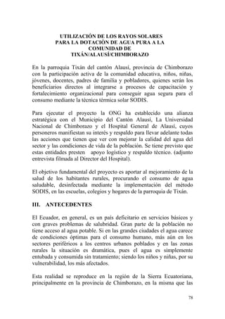 78
UTILIZACIÓN DE LOS RAYOS SOLARES
PARA LA DOTACIÒN DE AGUA PURA A LA
COMUNIDAD DE
TIXÁN/ALAUSÍ/CHIMBORAZO
En la parroquia Tixán del cantón Alausí, provincia de Chimborazo
con la participación activa de la comunidad educativa, niños, niñas,
jóvenes, docentes, padres de familia y pobladores, quienes serán los
beneficiarios directos al integrarse a procesos de capacitación y
fortalecimiento organizacional para conseguir agua segura para el
consumo mediante la técnica térmica solar SODIS.
Para ejecutar el proyecto la ONG ha establecido una alianza
estratégica con el Municipio del Cantón Alausí, La Universidad
Nacional de Chimborazo y el Hospital General de Alausí, cuyos
personeros manifiestan su interés y respaldo para llevar adelante todas
las acciones que tienen que ver con mejorar la calidad del agua del
sector y las condiciones de vida de la población. Se tiene previsto que
estas entidades presten apoyo logístico y respaldo técnico. (adjunto
entrevista filmada al Director del Hospital).
El objetivo fundamental del proyecto es aportar al mejoramiento de la
salud de los habitantes rurales, procurando el consumo de agua
saludable, desinfectada mediante la implementación del método
SODIS, en las escuelas, colegios y hogares de la parroquia de Tixán.
III. ANTECEDENTES
El Ecuador, en general, es un país deficitario en servicios básicos y
con graves problemas de salubridad. Gran parte de la población no
tiene acceso al agua potable. Si en las grandes ciudades el agua carece
de condiciones óptimas para el consumo humano, más aún en los
sectores periféricos a los centros urbanos poblados y en las zonas
rurales la situación es dramática, pues el agua es simplemente
entubada y consumida sin tratamiento; siendo los niños y niñas, por su
vulnerabilidad, los más afectados.
Esta realidad se reproduce en la región de la Sierra Ecuatoriana,
principalmente en la provincia de Chimborazo, en la misma que las
 
