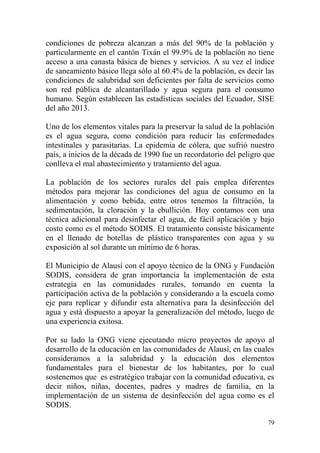 79
condiciones de pobreza alcanzan a más del 90% de la población y
particularmente en el cantón Tixán el 99.9% de la población no tiene
acceso a una canasta básica de bienes y servicios. A su vez el índice
de saneamiento básico llega sólo al 60.4% de la población, es decir las
condiciones de salubridad son deficientes por falta de servicios como
son red pública de alcantarillado y agua segura para el consumo
humano. Según establecen las estadísticas sociales del Ecuador, SISE
del año 2013.
Uno de los elementos vitales para la preservar la salud de la población
es el agua segura, como condición para reducir las enfermedades
intestinales y parasitarias. La epidemia de cólera, que sufrió nuestro
país, a inicios de la década de 1990 fue un recordatorio del peligro que
conlleva el mal abastecimiento y tratamiento del agua.
La población de los sectores rurales del país emplea diferentes
métodos para mejorar las condiciones del agua de consumo en la
alimentación y como bebida, entre otros tenemos la filtración, la
sedimentación, la cloración y la ebullición. Hoy contamos con una
técnica adicional para desinfectar el agua, de fácil aplicación y bajo
costo como es el método SODIS. El tratamiento consiste básicamente
en el llenado de botellas de plástico transparentes con agua y su
exposición al sol durante un mínimo de 6 horas.
El Municipio de Alausí con el apoyo técnico de la ONG y Fundación
SODIS, considera de gran importancia la implementación de esta
estrategia en las comunidades rurales, tomando en cuenta la
participación activa de la población y considerando a la escuela como
eje para replicar y difundir esta alternativa para la desinfección del
agua y está dispuesto a apoyar la generalización del método, luego de
una experiencia exitosa.
Por su lado la ONG viene ejecutando micro proyectos de apoyo al
desarrollo de la educación en las comunidades de Alausí, en las cuales
consideramos a la salubridad y la educación dos elementos
fundamentales para el bienestar de los habitantes, por lo cual
sostenemos que es estratégico trabajar con la comunidad educativa, es
decir niños, niñas, docentes, padres y madres de familia, en la
implementación de un sistema de desinfección del agua como es el
SODIS.
 