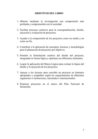 8
OBJETIVOS DEL LIBRO
1. Obtener mediante la investigación una comprensión más
profunda y comprometida con la sociedad.
2. Facilitar procesos creativos para la conceptualización, diseño,
ejecución y evaluación de proyectos.
3. Ayudar a la comprensión de los proyectos como un medio y no
como un fin.
4. Contribuir a la aplicación de conceptos, técnicas y metodologías
para la planeación de proyectos por objetivos.
5. Permitir la formulación creativa del diseño del proyecto,
integrando en forma lógica y oportuna sus diferentes elementos.
6. Lograr la aplicación del Marco Lógico para evaluar la lógica del
diseño y la ejecución de los proyectos.
7. Apoyar a los lectores para eescribir un proyecto en formatos
apropiados y aceptables según los requerimientos de diferentes
organismos e instituciones, nacionales e internacionales.
8. Proponer proyectos en el marco del Plan Nacional de
Desarrollo.
 