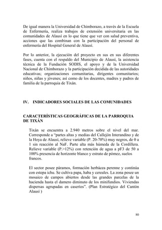 80
De igual manera la Universidad de Chimborazo, a través de la Escuela
de Enfermería, realiza trabajos de extensión universitaria en las
comunidades de Alausí en lo que tiene que ver con salud preventiva,
acciones que las combinan con la participación del personal de
enfermería del Hospital General de Alausí.
Por lo anterior, la ejecución del proyecto en sus en sus diferentes
fases, cuenta con el respaldo del Municipio de Alausí, la asistencia
técnica de la Fundación SODIS, el apoyo y de la Universidad
Nacional de Chimborazo y la participación decidida de las autoridades
educativas; organizaciones comunitarias, dirigentes comunitarios;
niños, niñas y jóvenes; así como de los docentes, madres y padres de
familia de la parroquia de Tixán.
IV. INDICADORES SOCIALES DE LAS COMUNIDADES
CARACTERÍSTICAS GEOGRÁFICAS DE LA PARROQUIA
DE TIXÁN
Tixán se encuentra a 2.940 metros sobre el nivel del mar.
Corresponde a “partes altas y medias del Callejón Interandino y de
la Hoya de Alausí, relieve variable (P. 20-70%) muy negros, de 0 a
1 sin reacción al NaF. Parte alta más húmeda de la Cordillera.
Relieve variable (P.>12%) con retención de agua a pF3 de 50 a
100% presencia de horizonte blanco y estrato de pómez, suelos
francos.
El sector posee páramos, formación herbácea perenne y continúa
con estepa ichu. Se cultiva papa, haba y cereales. La zona posee un
mosaico de campos abiertos desde las grandes parcelas de la
hacienda hasta el damero diminuto de los minifundios. Viviendas
dispersas agrupadas en caseríos”. (Plan Estratégico del Cantón
Alausí )
 