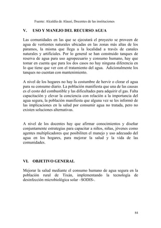84
Fuente: Alcaldía de Alausí, Docentes de las instituciones
V. USO Y MANEJO DEL RECURSO AGUA
Las comunidades en las que se ejecutará el proyecto se proveen de
agua de vertientes naturales ubicadas en las zonas más altas de los
páramos, la misma que llega a la localidad a través de canales
naturales y artificiales. Por lo general se han construido tanques de
reserva de agua para uso agropecuario y consumo humano, hay que
tomar en cuenta que para los dos casos no hay ninguna diferencia en
lo que tiene que ver con el tratamiento del agua. Adicionalmente los
tanques no cuentan con mantenimiento.
A nivel de los hogares no hay la costumbre de hervir o clorar el agua
para su consumo diario. La población manifiesta que una de las causas
es el costo del combustible y las dificultades para adquirir el gas. Falta
capacitación y elevar la conciencia con relación a la importancia del
agua segura, la población manifiesta que alguna vez se les informó de
las implicaciones en la salud por consumir agua no tratada, pero no
existen soluciones alternativas.
A nivel de los docentes hay que afirmar conocimientos y diseñar
conjuntamente estrategias para capacitar a niños, niñas, jóvenes como
agentes multiplicadores que posibiliten el manejo y uso adecuado del
agua en los hogares, para mejorar la salud y la vida de las
comunidades.
VI. OBJETIVO GENERAL
Mejorar la salud mediante el consumo humano de agua segura en la
población rural de Tixán, implementando la tecnología de
desinfección microbiológica solar –SODIS-.
 