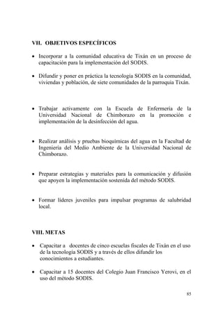 85
VII. OBJETIVOS ESPECÍFICOS
 Incorporar a la comunidad educativa de Tixán en un proceso de
capacitación para la implementación del SODIS.
 Difundir y poner en práctica la tecnología SODIS en la comunidad,
viviendas y población, de siete comunidades de la parroquia Tixán.
 Trabajar activamente con la Escuela de Enfermería de la
Universidad Nacional de Chimborazo en la promoción e
implementación de la desinfección del agua.
 Realizar análisis y pruebas bioquímicas del agua en la Facultad de
Ingeniería del Medio Ambiente de la Universidad Nacional de
Chimborazo.
 Preparar estrategias y materiales para la comunicación y difusión
que apoyen la implementación sostenida del método SODIS.
 Formar líderes juveniles para impulsar programas de salubridad
local.
VIII. METAS
 Capacitar a docentes de cinco escuelas fiscales de Tixán en el uso
de la tecnología SODIS y a través de ellos difundir los
conocimientos a estudiantes.
 Capacitar a 15 docentes del Colegio Juan Francisco Yerovi, en el
uso del método SODIS.
 