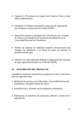 86
 Capacitar a 210 alumnos de colegio Juan Francisco Yaroví, como
líderes ambientalistas.
 Incorporar a 14 líderes comunitarios a procesos de capacitación
para fortalecer la aplicación del método SODIS.
 Desarrollar acciones comunitarias de visita directa a las viviendas
de Tixán con un equipo de 30 estudiantes de enfermería de la
Universidad Nacional de Chimborazo.
 Diseñar un conjunto de materiales impresos promocionales que
explique los beneficios y la forma de poner en práctica la
desinfección del agua.
 Elaborar una cuña radial para difundir la importancia del consumo
de agua segura desinfectada con el método SODIS.
IX. DESCRIPCIÓN DEL PROYECTO
Tomando en cuenta las características propias de la zona, se llevarán a
cabo las siguientes fases:
1. Definición de acciones con el Municipio, Universidad Nacional de
Chimborazo y Hospital General de Alausí.
2. Sensibilización y acuerdos con los dirigentes comunitarios.
3. Elaboración de materiales de promoción, difusión y diseño de la
capacitación.
 